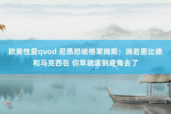欧美性爱qvod 尼昂怒喷格莱姆斯：淌若恩比德和马克西在 你早就滚到底角去了