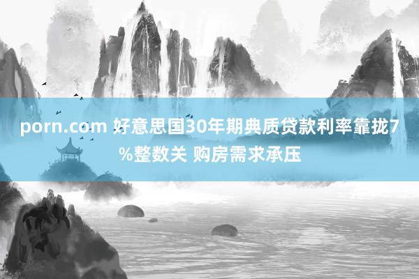 porn.com 好意思国30年期典质贷款利率靠拢7%整数关 购房需求承压