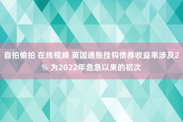 自拍偷拍 在线视频 英国通胀挂钩债券收益率涉及2% 为2022年危急以来的初次