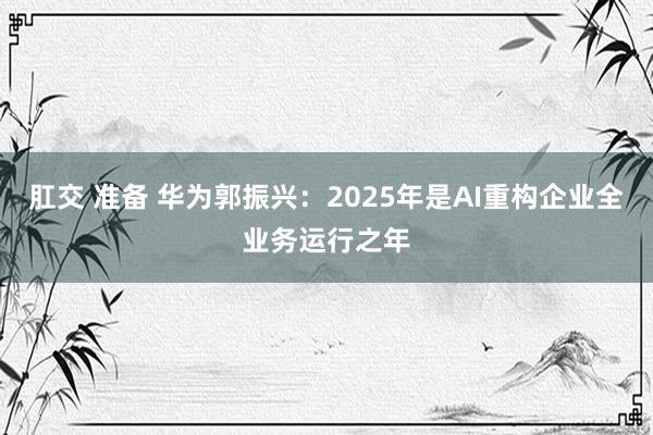 肛交 准备 华为郭振兴：2025年是AI重构企业全业务运行之年