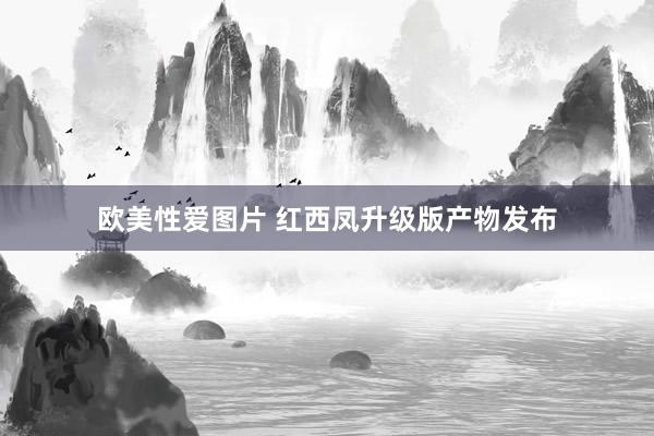 欧美性爱图片 红西凤升级版产物发布