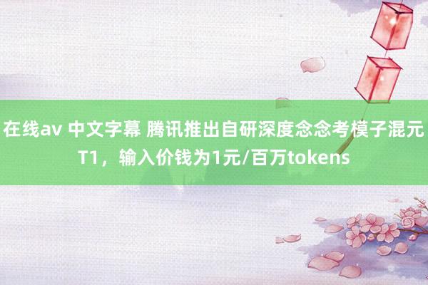 在线av 中文字幕 腾讯推出自研深度念念考模子混元T1，输入价钱为1元/百万tokens