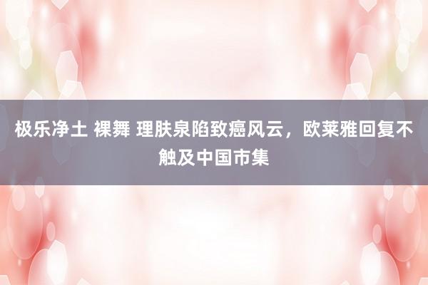 极乐净土 裸舞 理肤泉陷致癌风云，欧莱雅回复不触及中国市集