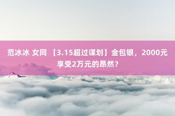 范冰冰 女同 【3.15超过谋划】金包银，2000元享受2万元的昂然？