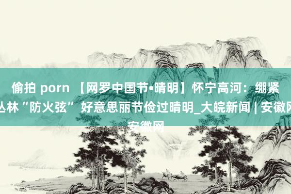 偷拍 porn 【网罗中国节•晴明】怀宁高河：绷紧丛林“防火弦” 好意思丽节俭过晴明_大皖新闻 | 安徽网