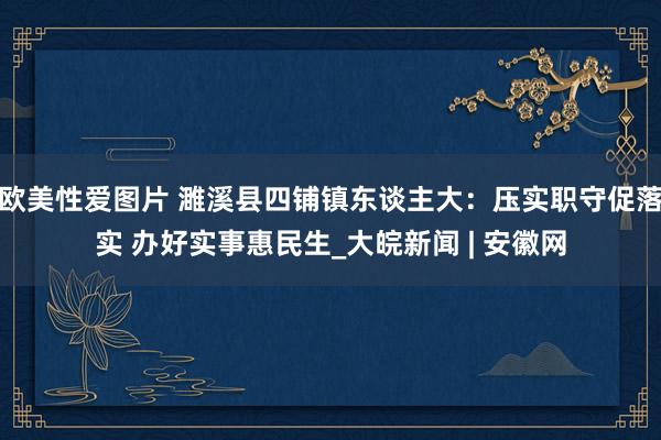 欧美性爱图片 濉溪县四铺镇东谈主大：压实职守促落实 办好实事惠民生_大皖新闻 | 安徽网
