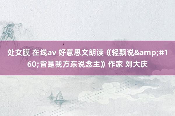 处女膜 在线av 好意思文朗读《轻飘说&#160;皆是我方东说念主》作家 刘大庆