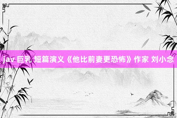 jav 巨乳 短篇演义《他比前妻更恐怖》作家 刘小念