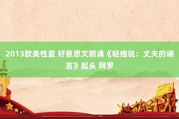 2013欧美性爱 好意思文朗诵《轻细说：丈夫的谰言》起头 网罗