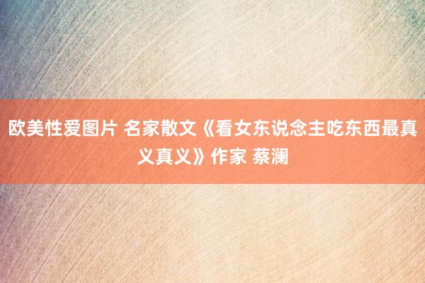欧美性爱图片 名家散文《看女东说念主吃东西最真义真义》作家 蔡澜