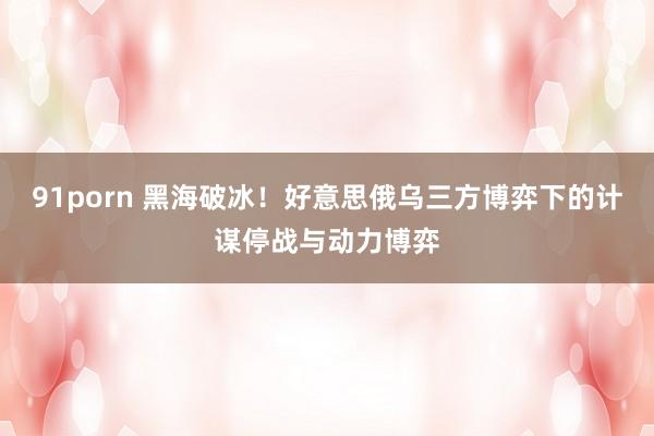 91porn 黑海破冰！好意思俄乌三方博弈下的计谋停战与动力博弈