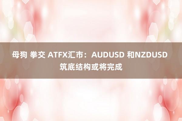 母狗 拳交 ATFX汇市：AUDUSD 和NZDUSD 筑底结构或将完成