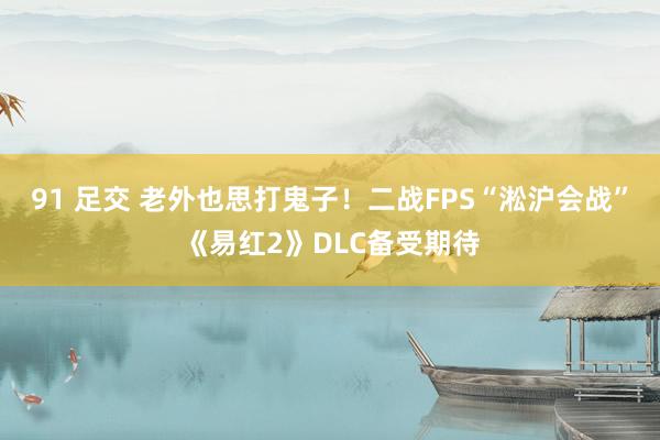 91 足交 老外也思打鬼子！二战FPS“淞沪会战”《易红2》DLC备受期待