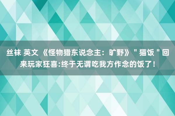 丝袜 英文 《怪物猎东说念主：旷野》＂猫饭＂回来玩家狂喜:终于无谓吃我方作念的饭了！
