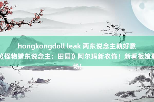 hongkongdoll leak 两东说念主孰好意思?《怪物猎东说念主：田园》阿尔玛新衣饰！新看板娘登场!