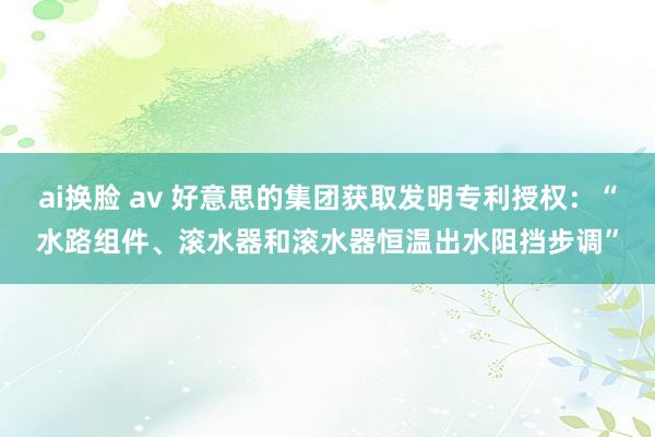 ai换脸 av 好意思的集团获取发明专利授权：“水路组件、滚水器和滚水器恒温出水阻挡步调”