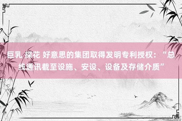 巨乳 探花 好意思的集团取得发明专利授权：“总线通讯截至设施、安设、设备及存储介质”