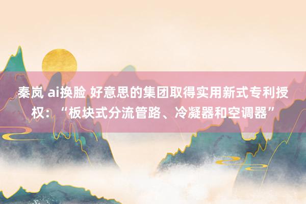 秦岚 ai换脸 好意思的集团取得实用新式专利授权：“板块式分流管路、冷凝器和空调器”