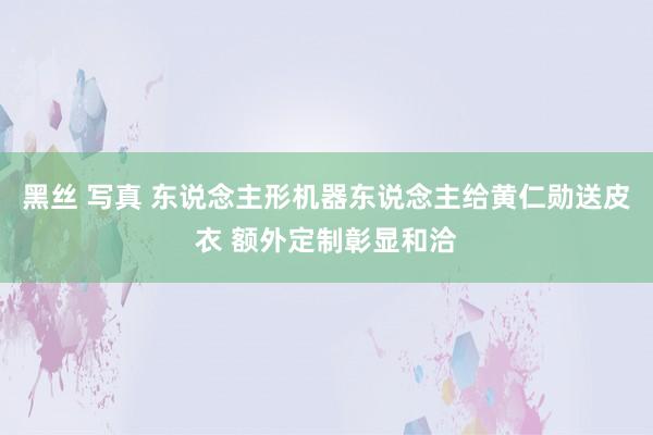 黑丝 写真 东说念主形机器东说念主给黄仁勋送皮衣 额外定制彰显和洽