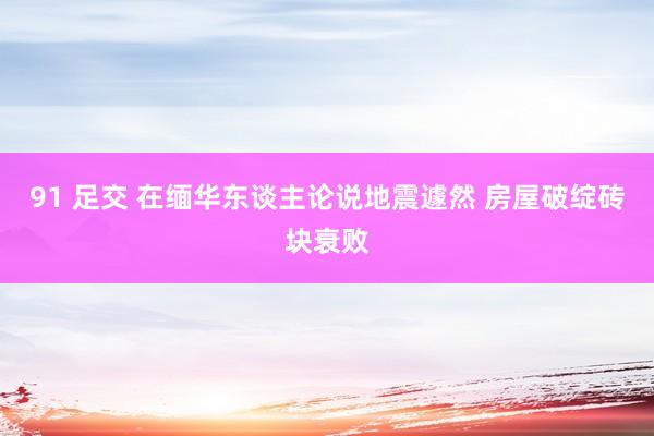 91 足交 在缅华东谈主论说地震遽然 房屋破绽砖块衰败