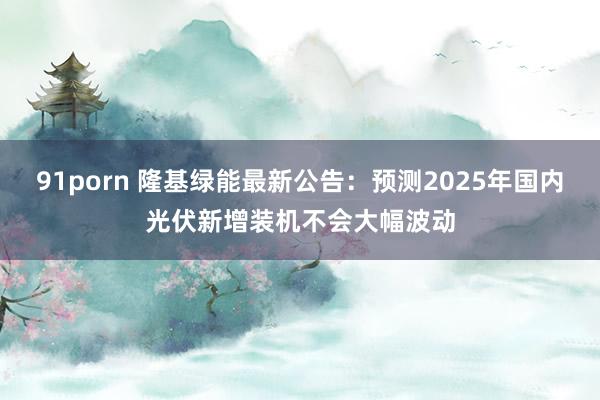91porn 隆基绿能最新公告：预测2025年国内光伏新增装机不会大幅波动