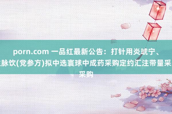 porn.com 一品红最新公告：打针用炎琥宁、生脉饮(党参方)拟中选寰球中成药采购定约汇注带量采购