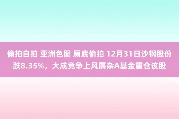 偷拍自拍 亚洲色图 厕底偷拍 12月31日沙钢股份跌8.35%，大成竞争上风羼杂A基金重仓该股