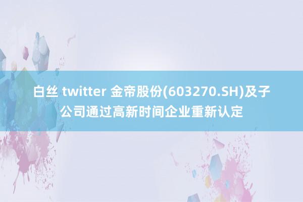 白丝 twitter 金帝股份(603270.SH)及子公司通过高新时间企业重新认定