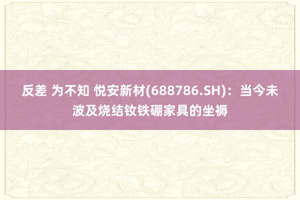 反差 为不知 悦安新材(688786.SH)：当今未波及烧结钕铁硼家具的坐褥