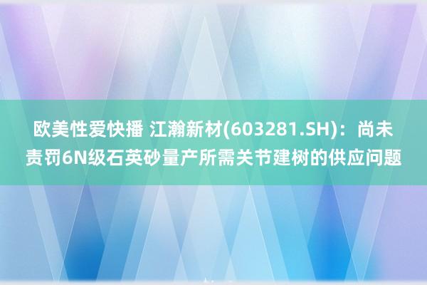 欧美性爱快播 江瀚新材(603281.SH)：尚未责罚6N级石英砂量产所需关节建树的供应问题