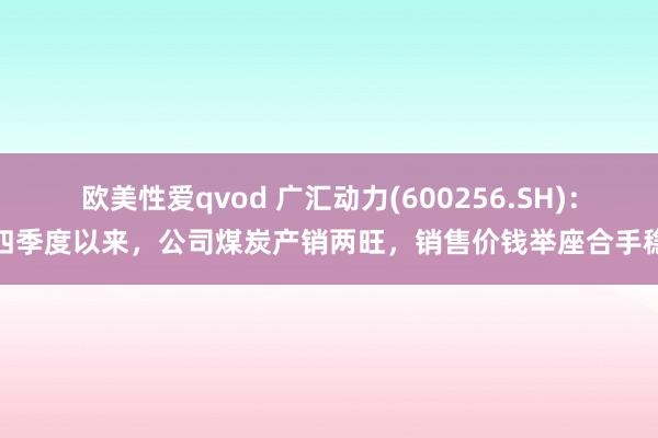 欧美性爱qvod 广汇动力(600256.SH)：四季度以来，公司煤炭产销两旺，销售价钱举座合手稳