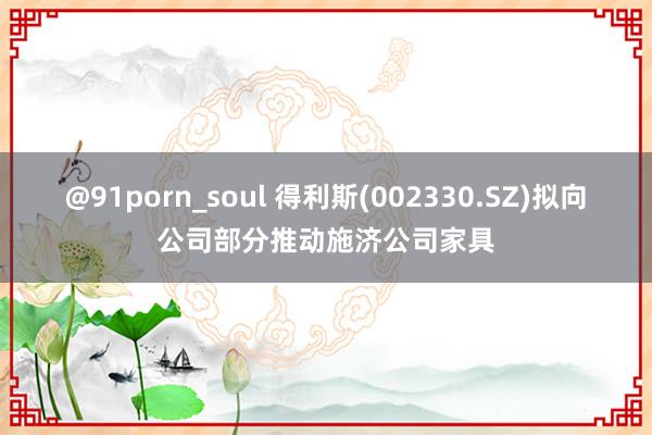@91porn_soul 得利斯(002330.SZ)拟向公司部分推动施济公司家具
