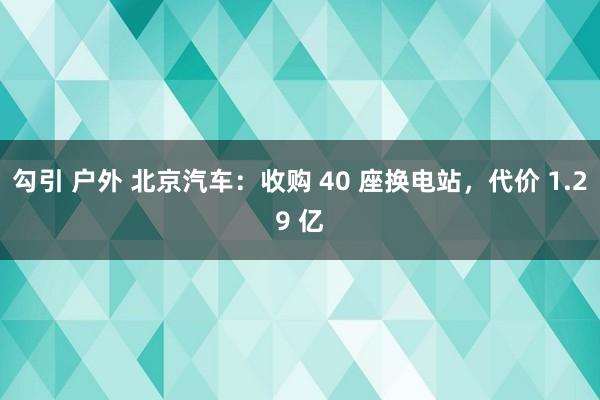 勾引 户外 北京汽车：收购 40 座换电站，代价 1.29 亿