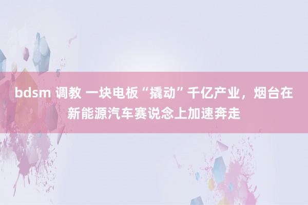bdsm 调教 一块电板“撬动”千亿产业，烟台在新能源汽车赛说念上加速奔走