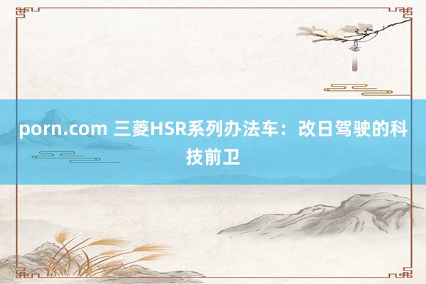 porn.com 三菱HSR系列办法车：改日驾驶的科技前卫
