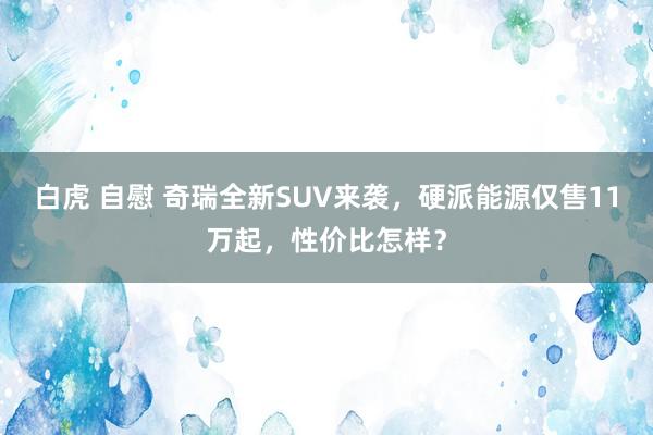白虎 自慰 奇瑞全新SUV来袭，硬派能源仅售11万起，性价比怎样？