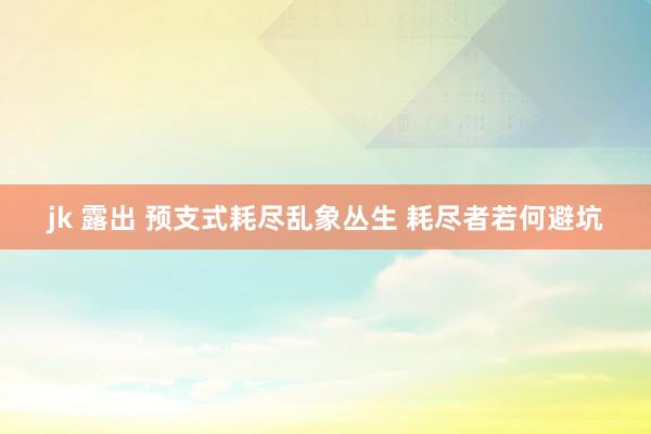 jk 露出 预支式耗尽乱象丛生 耗尽者若何避坑