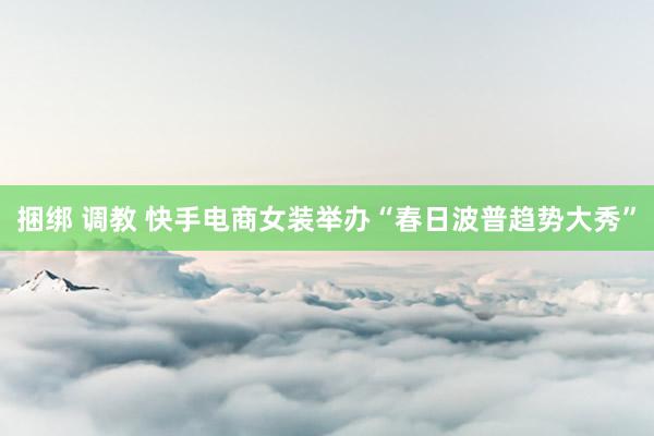 捆绑 调教 快手电商女装举办“春日波普趋势大秀”