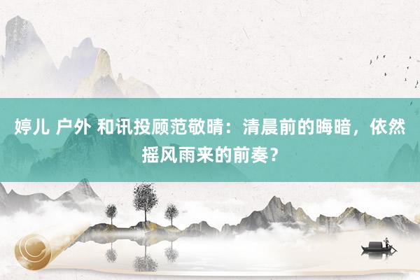 婷儿 户外 和讯投顾范敬晴：清晨前的晦暗，依然摇风雨来的前奏？