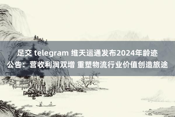 足交 telegram 维天运通发布2024年龄迹公告：营收利润双增 重塑物流行业价值创造旅途