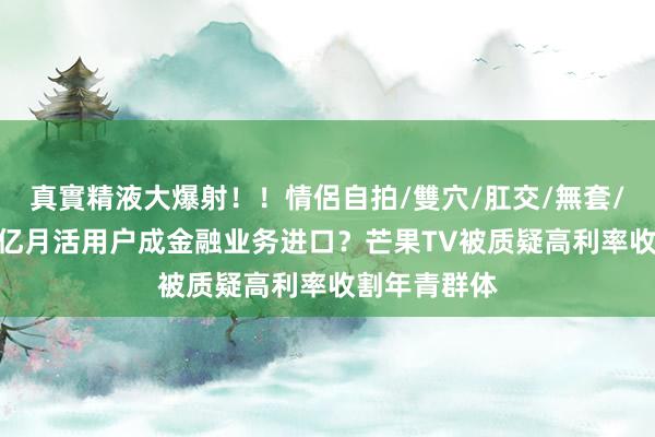 真實精液大爆射！！情侶自拍/雙穴/肛交/無套/大量噴精 3亿月活用户成金融业务进口？芒果TV被质疑高利率收割年青群体