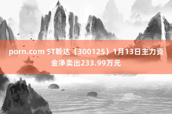 porn.com ST聆达（300125）1月13日主力资金净卖出233.99万元