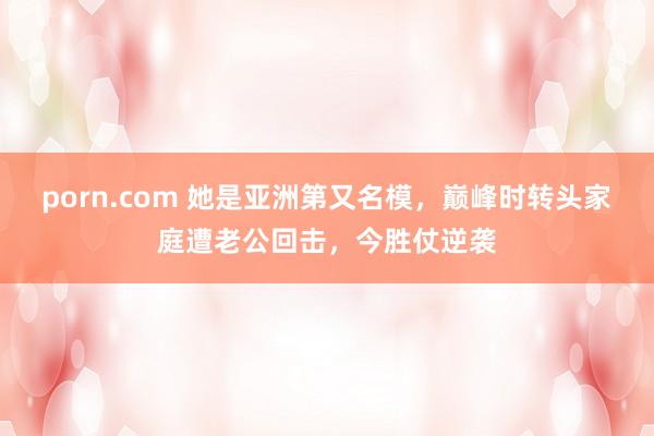 porn.com 她是亚洲第又名模，巅峰时转头家庭遭老公回击，今胜仗逆袭
