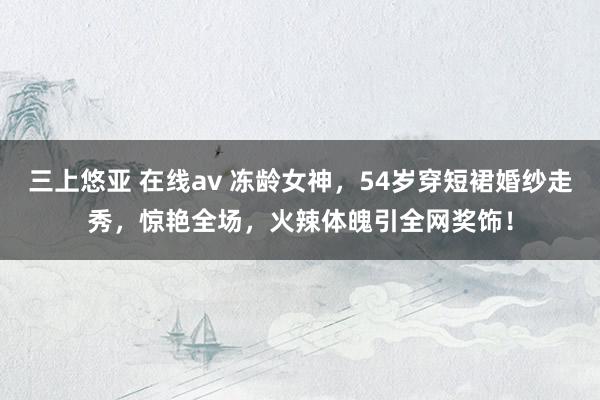 三上悠亚 在线av 冻龄女神，54岁穿短裙婚纱走秀，惊艳全场，火辣体魄引全网奖饰！