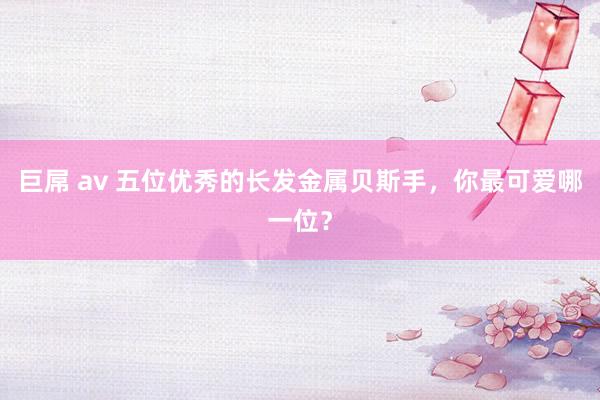 巨屌 av 五位优秀的长发金属贝斯手，你最可爱哪一位？
