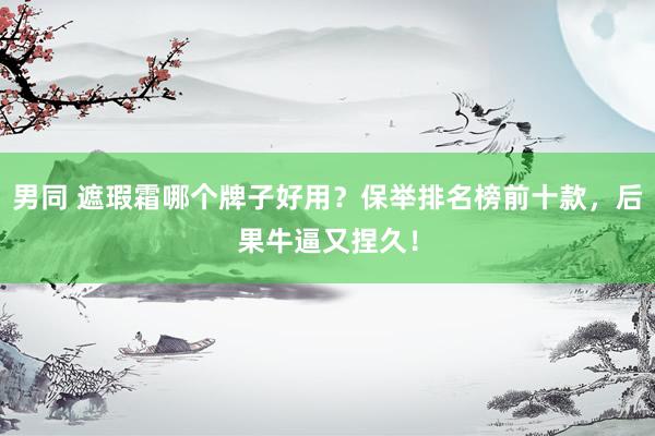 男同 遮瑕霜哪个牌子好用？保举排名榜前十款，后果牛逼又捏久！