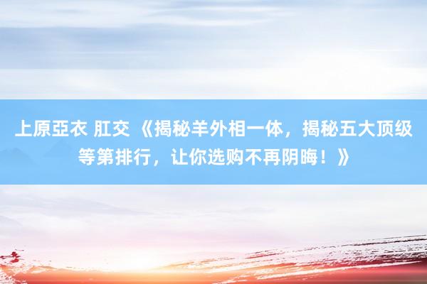 上原亞衣 肛交 《揭秘羊外相一体，揭秘五大顶级等第排行，让你选购不再阴晦！》