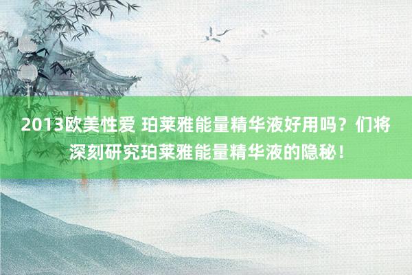 2013欧美性爱 珀莱雅能量精华液好用吗？们将深刻研究珀莱雅能量精华液的隐秘！
