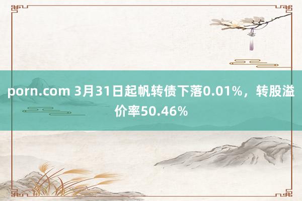 porn.com 3月31日起帆转债下落0.01%，转股溢价率50.46%