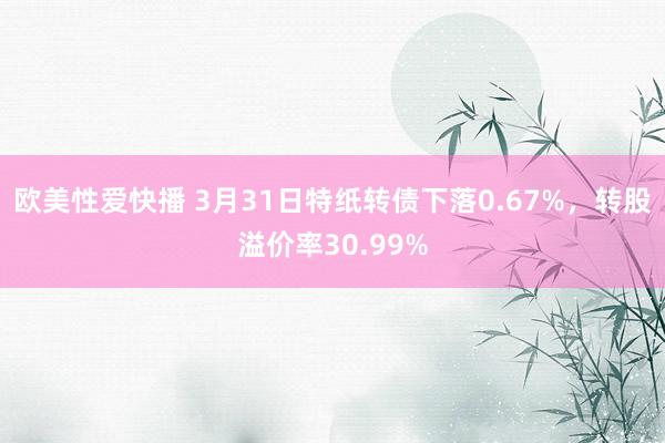 欧美性爱快播 3月31日特纸转债下落0.67%，转股溢价率30.99%